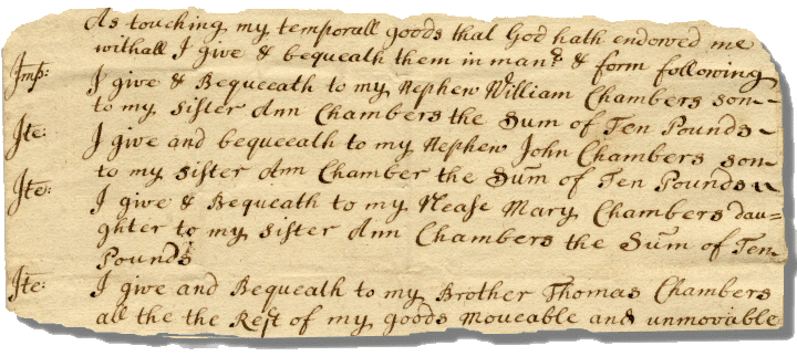 Image excerpt of 18th-century will. Text reads: 'As touching my temporall goods that God hath endowed me withall I give and bequeath them in manner and form following. First, I give and Bequeeath to my nephew William Chambers son to my Sister Ann Chambers the Sum of Ten Pounds; Also, I give and bequeeath to my nephew John Chambers son to my Sister Ann Chambers the Summ of Ten Pounds; Also, I give and Bequeath to my Nease Mary Chambers daughter to my Sister Ann Chambers the Sum of Ten Pounds; Also, I give and Bequeath to my Brother Thomas Chambers all the Rest of my goods moveable and unmoveable'